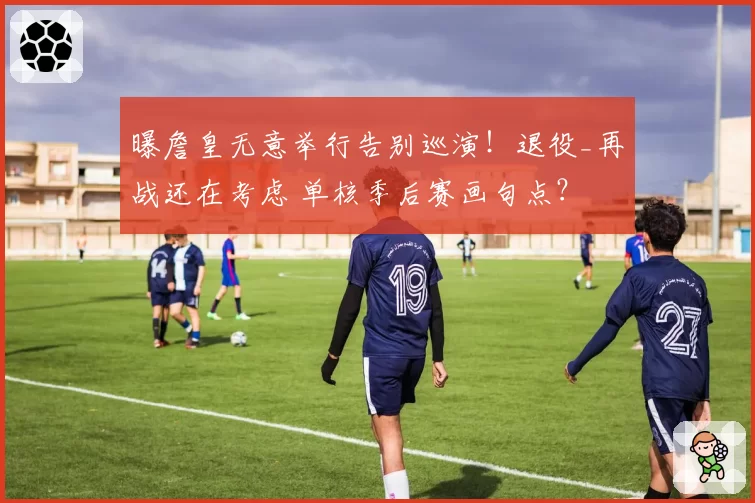 曝詹皇无意举行告别巡演！退役_再战还在考虑 单核季后赛画句点？