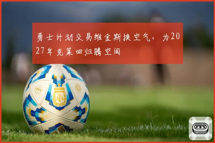 勇士计划交易维金斯换空气，为2027年克莱回归腾空间