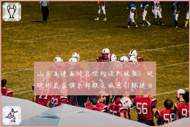 山东高速高诗岩续约谈判破裂，巩晓彬直言俱乐部缺乏诚意引球迷分裂