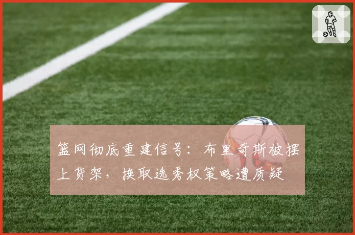 篮网彻底重建信号：布里奇斯被摆上货架，换取选秀权策略遭质疑