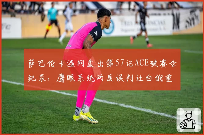 萨巴伦卡温网轰出第57记ACE破赛会纪录，鹰眼系统两度误判让白俄重炮暴怒