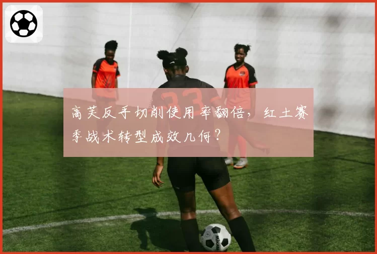 高芙反手切削使用率翻倍，红土赛季战术转型成效几何？
