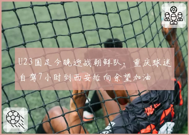 U23国足今晚迎战朝鲜队，重庆球迷自驾7小时到西安给向余望加油