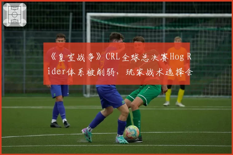 《皇室战争》CRL全球总决赛Hog Rider体系被削弱,玩家战术选择会否大洗牌?