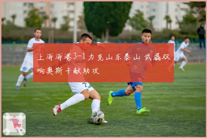 上海海港3-1力克山东泰山 武磊双响奥斯卡献助攻