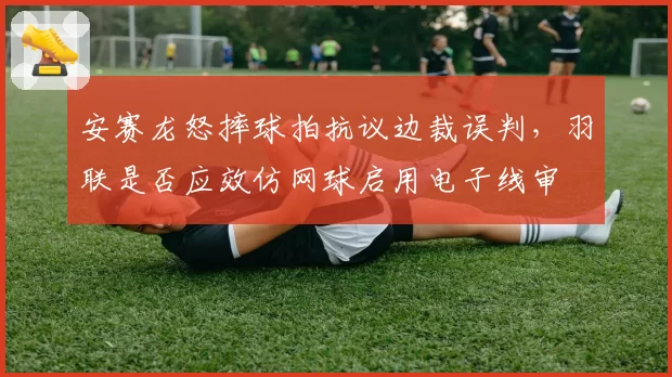安赛龙怒摔球拍抗议边裁误判，羽联是否应效仿网球启用电子线审