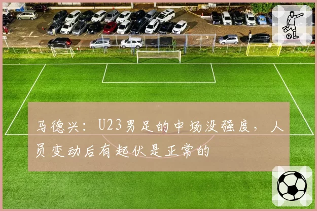 马德兴：U23男足的中场没强度，人员变动后有起伏是正常的
