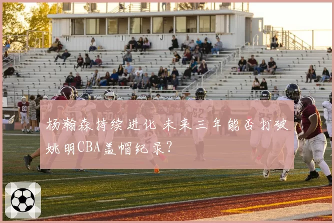 杨瀚森持续进化 未来三年能否打破姚明CBA盖帽纪录？