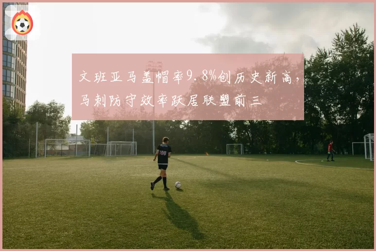 文班亚马盖帽率9.8%创历史新高，马刺防守效率跃居联盟前三