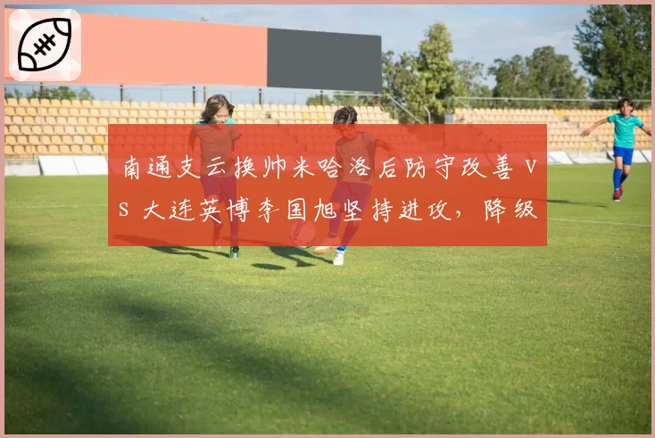 南通支云换帅米哈洛后防守改善 vs 大连英博李国旭坚持进攻，降级区球队命运迥异