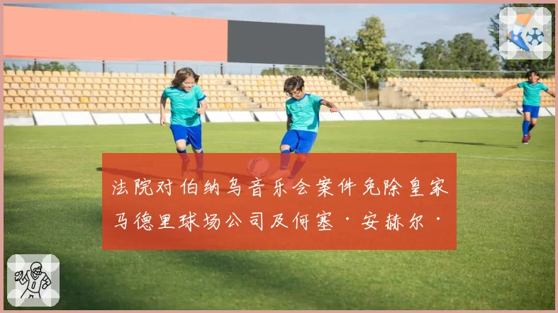 法院对伯纳乌音乐会案件免除皇家马德里球场公司及何塞·安赫尔·桑切斯的责任