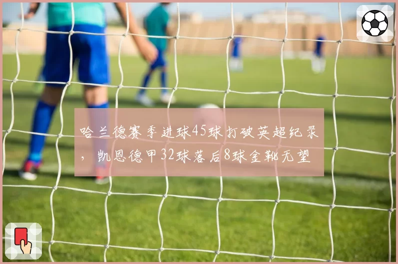哈兰德赛季进球45球打破英超纪录，凯恩德甲32球落后8球金靴无望