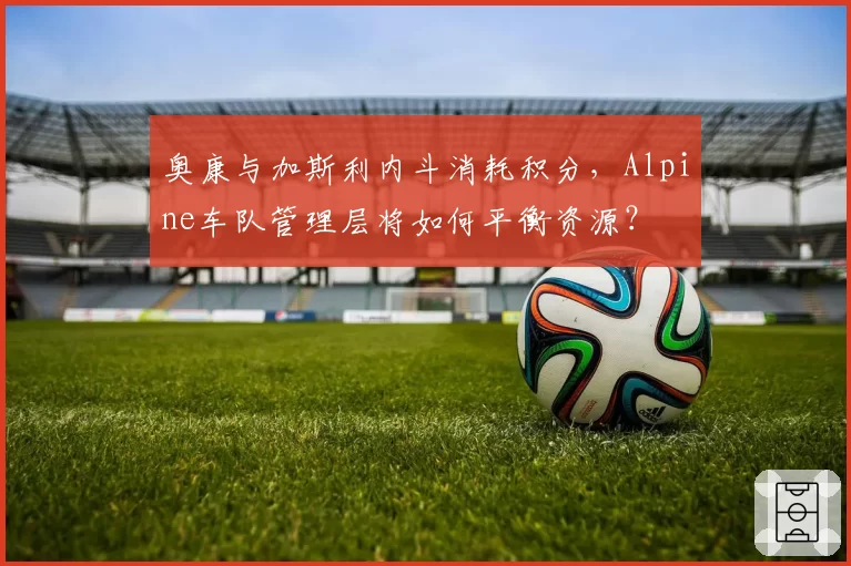 奥康与加斯利内斗消耗积分，Alpine车队管理层将如何平衡资源？