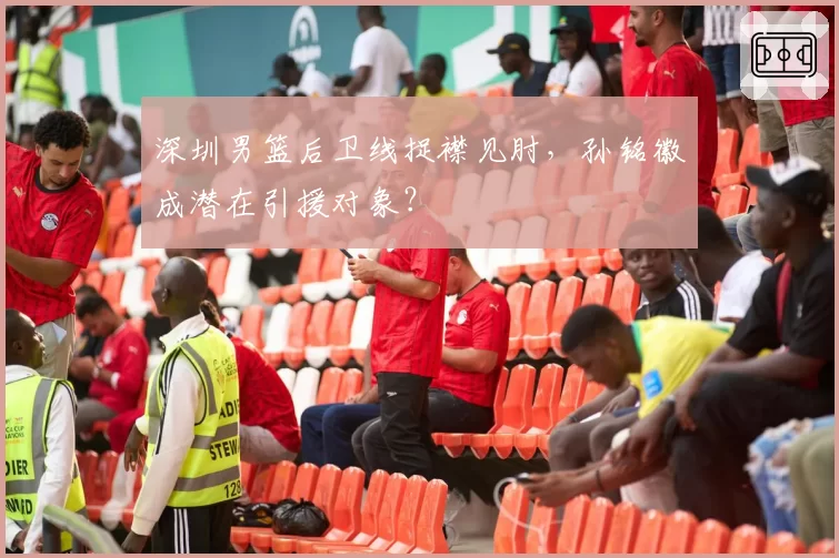 深圳男篮后卫线捉襟见肘，孙铭徽成潜在引援对象？