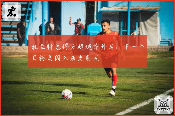 杜兰特总得分超越乔丹后，下一个目标是闯入历史前五