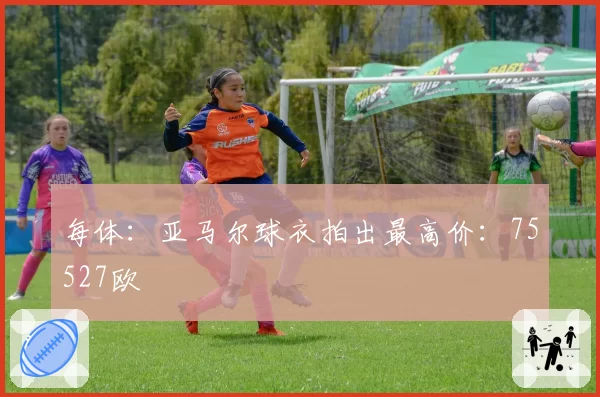 每体：亚马尔球衣拍出最高价：75527欧