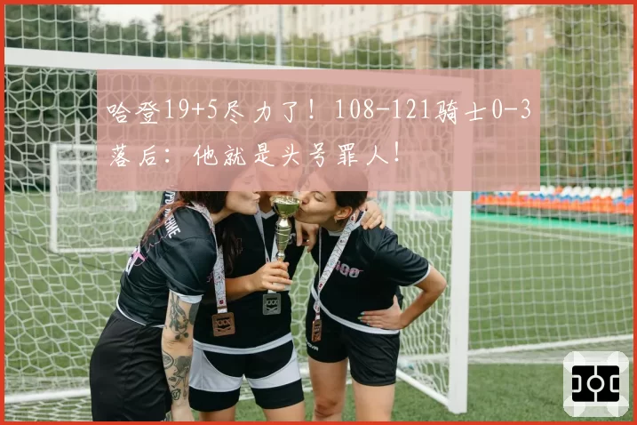 哈登19+5尽力了！108-121骑士0-3落后：他就是头号罪人！