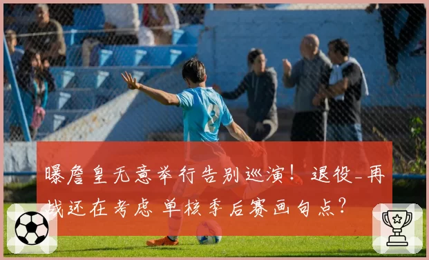 曝詹皇无意举行告别巡演！退役_再战还在考虑 单核季后赛画句点？