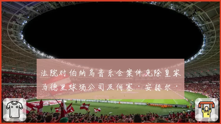 法院对伯纳乌音乐会案件免除皇家马德里球场公司及何塞·安赫尔·桑切斯的责任
