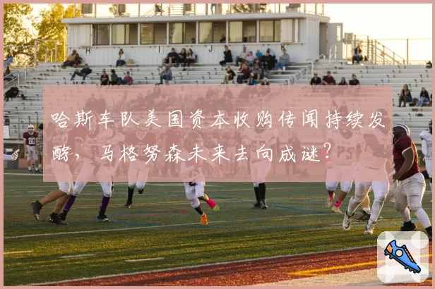 哈斯车队美国资本收购传闻持续发酵，马格努森未来去向成谜？