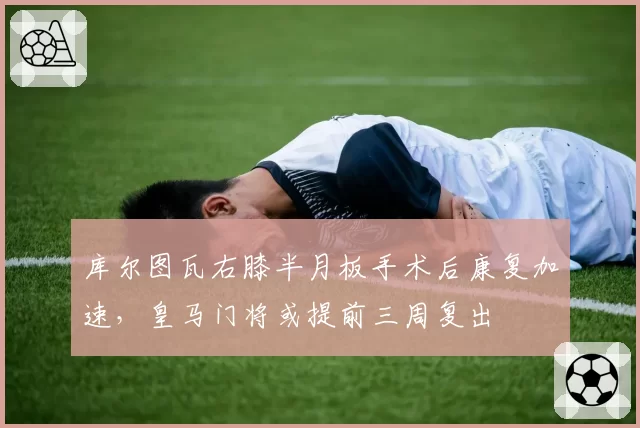 库尔图瓦右膝半月板手术后康复加速，皇马门将或提前三周复出
