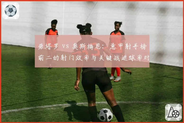 劳塔罗 vs 奥斯梅恩：意甲射手榜前二的射门效率与关键战进球率对比