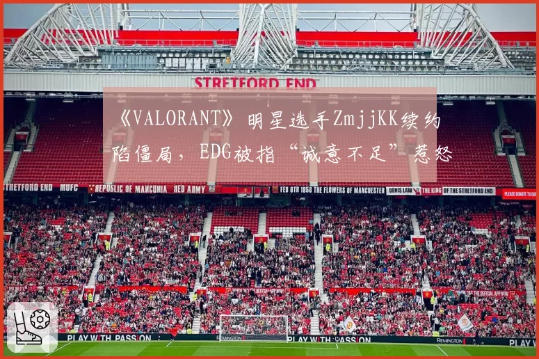 《VALORANT》明星选手ZmjjKK续约陷僵局，EDG被指“诚意不足”惹怒粉丝